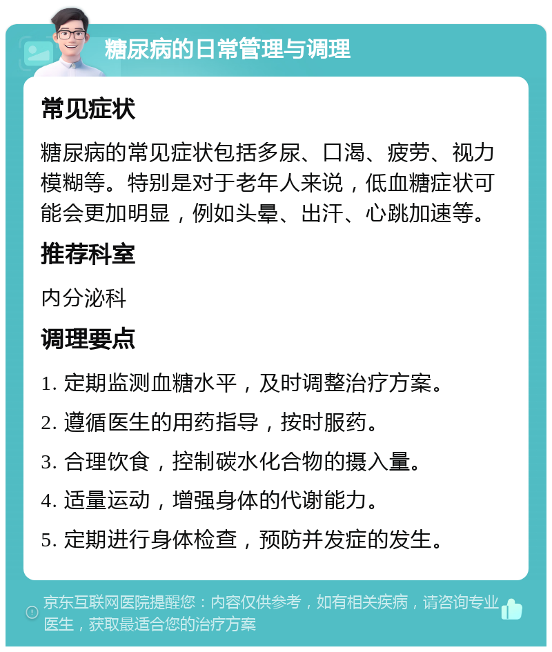 糖尿病的日常管理与调理 常见症状 糖尿病的常见症状包括多尿、口渴、疲劳、视力模糊等。特别是对于老年人来说，低血糖症状可能会更加明显，例如头晕、出汗、心跳加速等。 推荐科室 内分泌科 调理要点 1. 定期监测血糖水平，及时调整治疗方案。 2. 遵循医生的用药指导，按时服药。 3. 合理饮食，控制碳水化合物的摄入量。 4. 适量运动，增强身体的代谢能力。 5. 定期进行身体检查，预防并发症的发生。