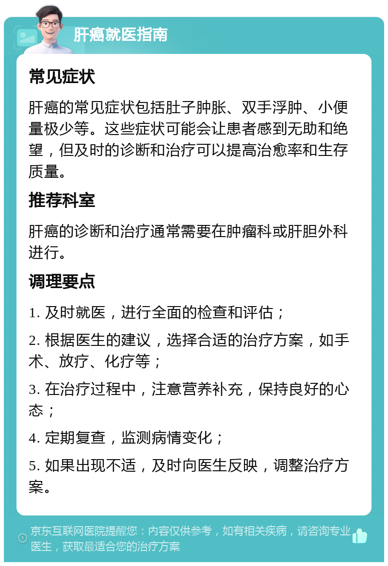 肝癌就医指南 常见症状 肝癌的常见症状包括肚子肿胀、双手浮肿、小便量极少等。这些症状可能会让患者感到无助和绝望，但及时的诊断和治疗可以提高治愈率和生存质量。 推荐科室 肝癌的诊断和治疗通常需要在肿瘤科或肝胆外科进行。 调理要点 1. 及时就医，进行全面的检查和评估； 2. 根据医生的建议，选择合适的治疗方案，如手术、放疗、化疗等； 3. 在治疗过程中，注意营养补充，保持良好的心态； 4. 定期复查，监测病情变化； 5. 如果出现不适，及时向医生反映，调整治疗方案。