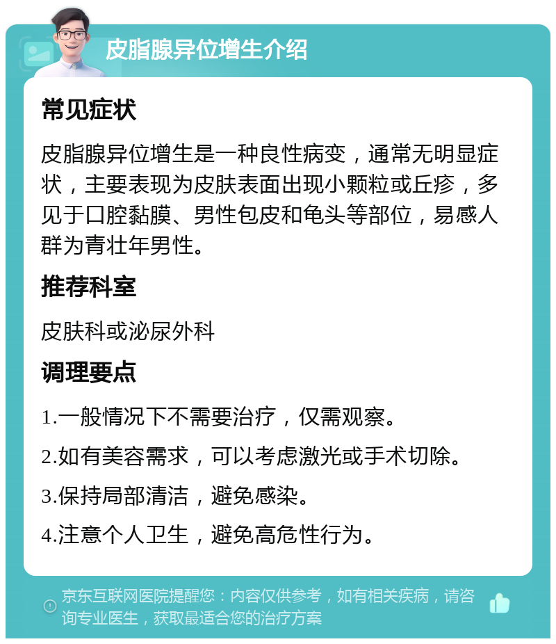 皮脂腺异位增生介绍 常见症状 皮脂腺异位增生是一种良性病变，通常无明显症状，主要表现为皮肤表面出现小颗粒或丘疹，多见于口腔黏膜、男性包皮和龟头等部位，易感人群为青壮年男性。 推荐科室 皮肤科或泌尿外科 调理要点 1.一般情况下不需要治疗，仅需观察。 2.如有美容需求，可以考虑激光或手术切除。 3.保持局部清洁，避免感染。 4.注意个人卫生，避免高危性行为。