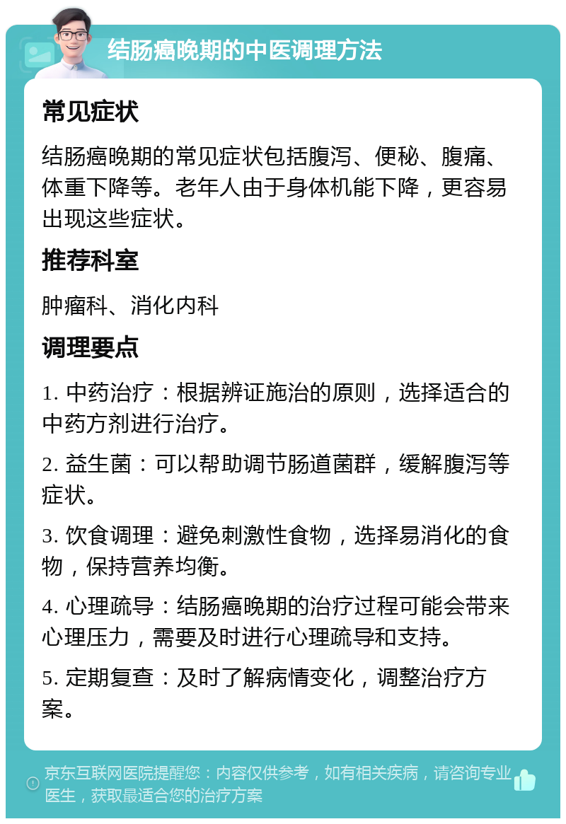 结肠癌晚期的中医调理方法 常见症状 结肠癌晚期的常见症状包括腹泻、便秘、腹痛、体重下降等。老年人由于身体机能下降，更容易出现这些症状。 推荐科室 肿瘤科、消化内科 调理要点 1. 中药治疗：根据辨证施治的原则，选择适合的中药方剂进行治疗。 2. 益生菌：可以帮助调节肠道菌群，缓解腹泻等症状。 3. 饮食调理：避免刺激性食物，选择易消化的食物，保持营养均衡。 4. 心理疏导：结肠癌晚期的治疗过程可能会带来心理压力，需要及时进行心理疏导和支持。 5. 定期复查：及时了解病情变化，调整治疗方案。