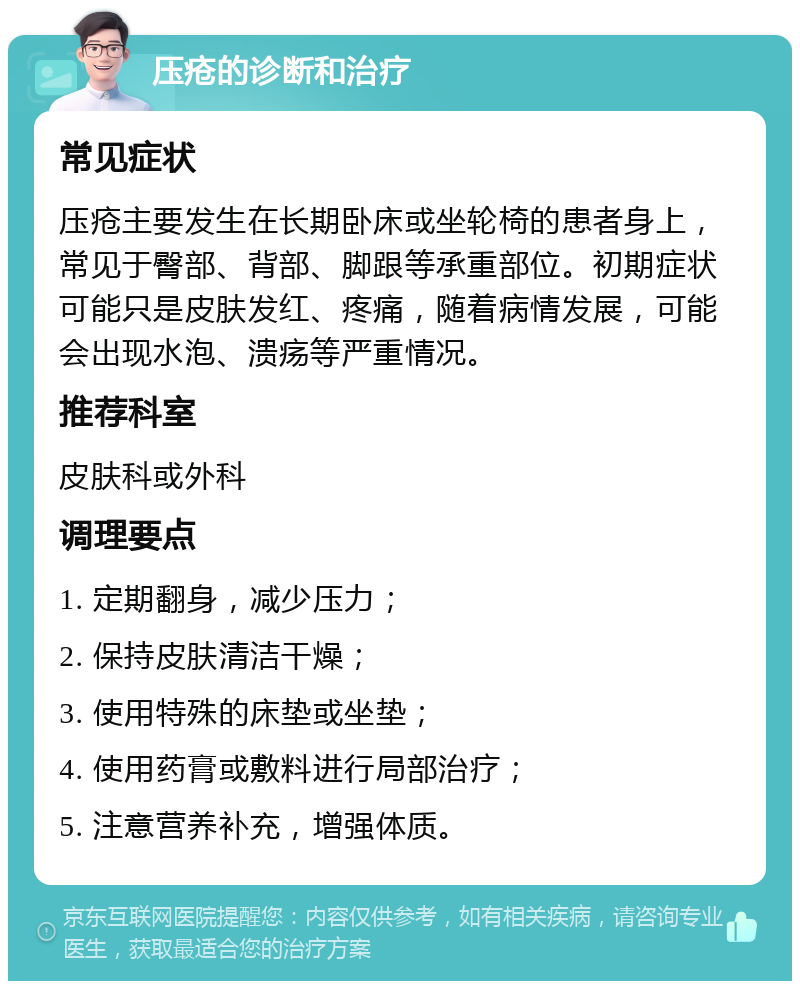 压疮的诊断和治疗 常见症状 压疮主要发生在长期卧床或坐轮椅的患者身上，常见于臀部、背部、脚跟等承重部位。初期症状可能只是皮肤发红、疼痛，随着病情发展，可能会出现水泡、溃疡等严重情况。 推荐科室 皮肤科或外科 调理要点 1. 定期翻身，减少压力； 2. 保持皮肤清洁干燥； 3. 使用特殊的床垫或坐垫； 4. 使用药膏或敷料进行局部治疗； 5. 注意营养补充，增强体质。