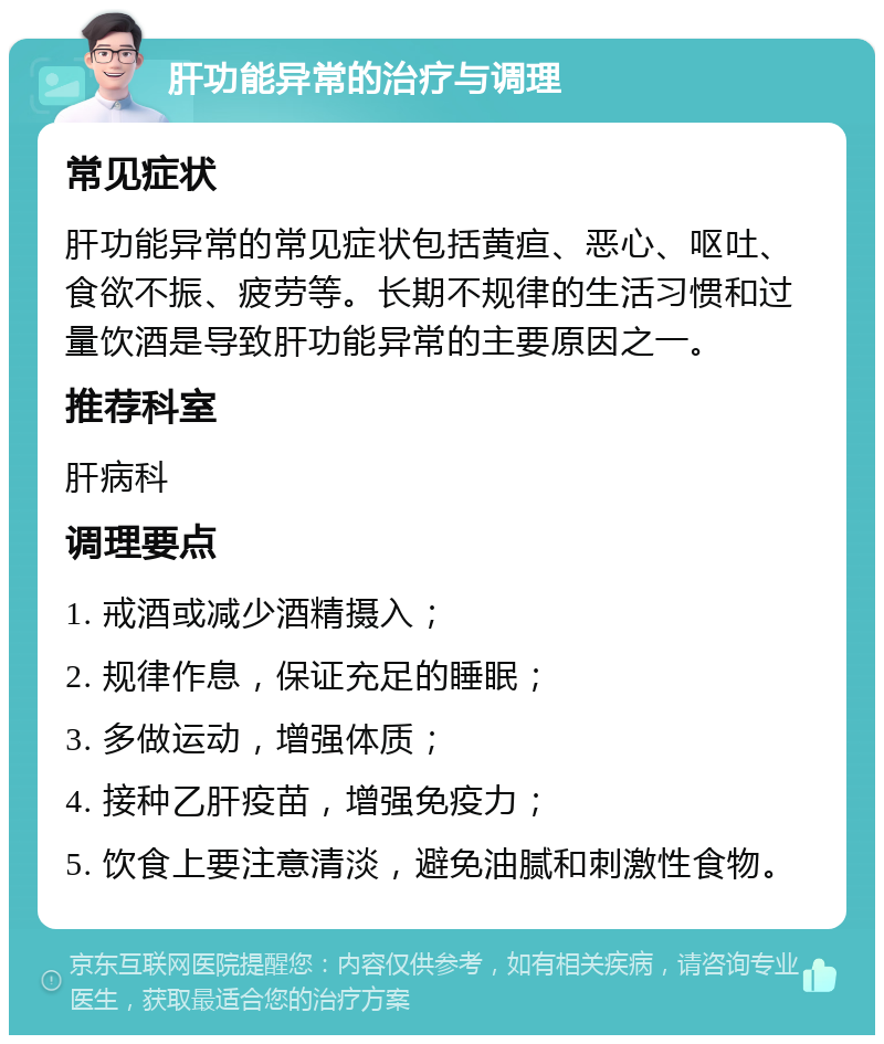 肝功能异常的治疗与调理 常见症状 肝功能异常的常见症状包括黄疸、恶心、呕吐、食欲不振、疲劳等。长期不规律的生活习惯和过量饮酒是导致肝功能异常的主要原因之一。 推荐科室 肝病科 调理要点 1. 戒酒或减少酒精摄入； 2. 规律作息，保证充足的睡眠； 3. 多做运动，增强体质； 4. 接种乙肝疫苗，增强免疫力； 5. 饮食上要注意清淡，避免油腻和刺激性食物。