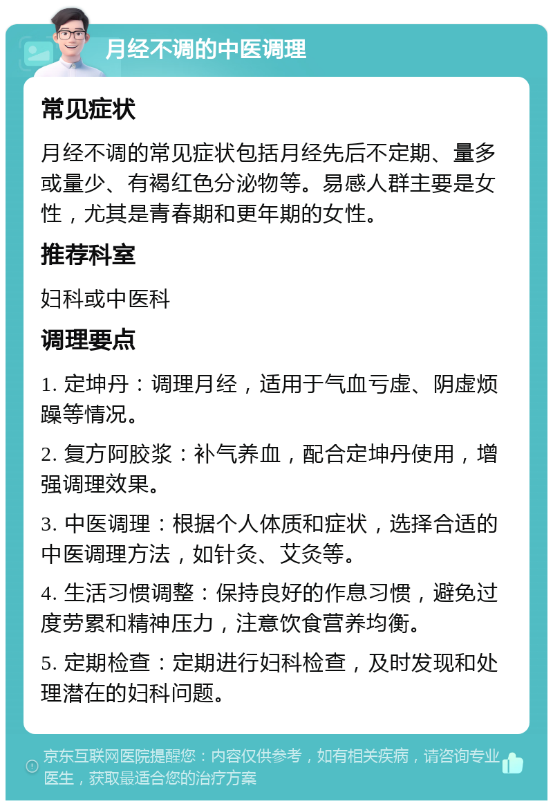 月经不调的中医调理 常见症状 月经不调的常见症状包括月经先后不定期、量多或量少、有褐红色分泌物等。易感人群主要是女性，尤其是青春期和更年期的女性。 推荐科室 妇科或中医科 调理要点 1. 定坤丹：调理月经，适用于气血亏虚、阴虚烦躁等情况。 2. 复方阿胶浆：补气养血，配合定坤丹使用，增强调理效果。 3. 中医调理：根据个人体质和症状，选择合适的中医调理方法，如针灸、艾灸等。 4. 生活习惯调整：保持良好的作息习惯，避免过度劳累和精神压力，注意饮食营养均衡。 5. 定期检查：定期进行妇科检查，及时发现和处理潜在的妇科问题。