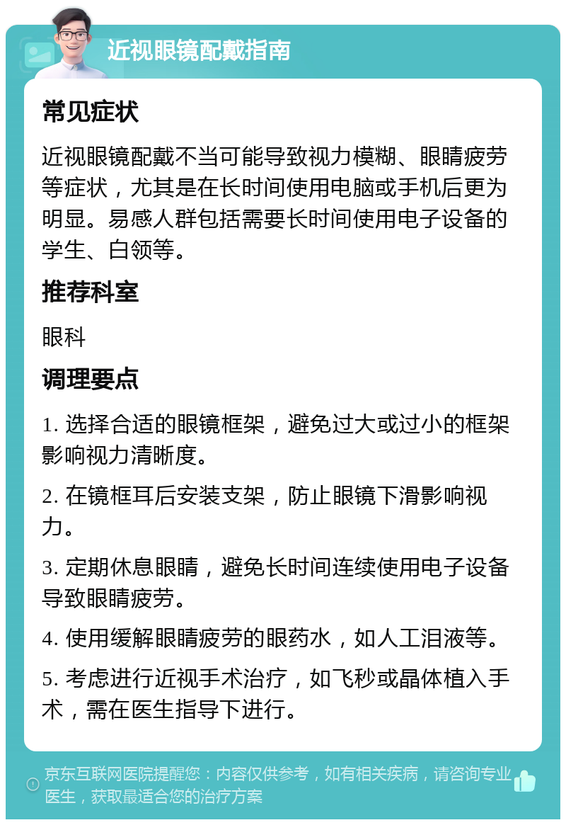 近视眼镜配戴指南 常见症状 近视眼镜配戴不当可能导致视力模糊、眼睛疲劳等症状，尤其是在长时间使用电脑或手机后更为明显。易感人群包括需要长时间使用电子设备的学生、白领等。 推荐科室 眼科 调理要点 1. 选择合适的眼镜框架，避免过大或过小的框架影响视力清晰度。 2. 在镜框耳后安装支架，防止眼镜下滑影响视力。 3. 定期休息眼睛，避免长时间连续使用电子设备导致眼睛疲劳。 4. 使用缓解眼睛疲劳的眼药水，如人工泪液等。 5. 考虑进行近视手术治疗，如飞秒或晶体植入手术，需在医生指导下进行。