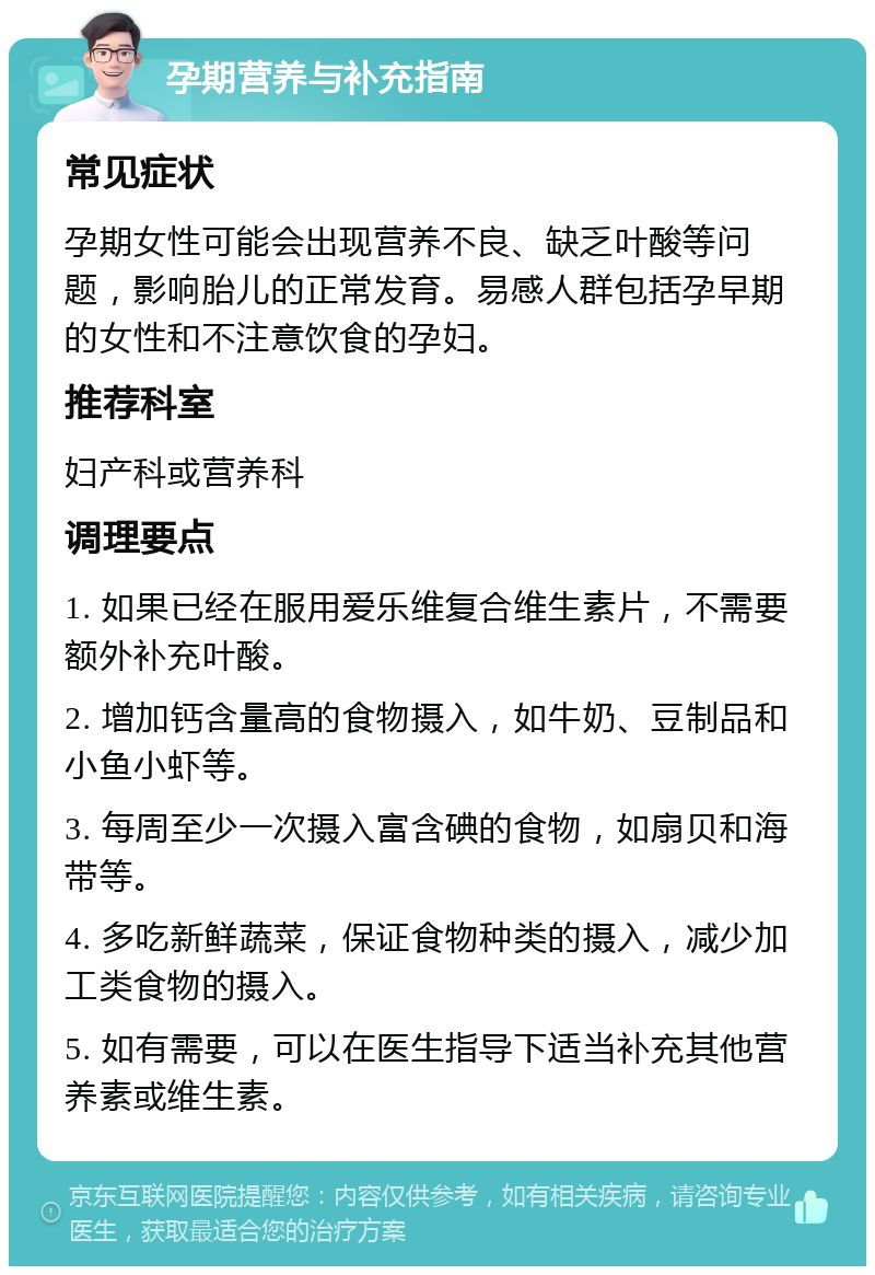 孕期营养与补充指南 常见症状 孕期女性可能会出现营养不良、缺乏叶酸等问题，影响胎儿的正常发育。易感人群包括孕早期的女性和不注意饮食的孕妇。 推荐科室 妇产科或营养科 调理要点 1. 如果已经在服用爱乐维复合维生素片，不需要额外补充叶酸。 2. 增加钙含量高的食物摄入，如牛奶、豆制品和小鱼小虾等。 3. 每周至少一次摄入富含碘的食物，如扇贝和海带等。 4. 多吃新鲜蔬菜，保证食物种类的摄入，减少加工类食物的摄入。 5. 如有需要，可以在医生指导下适当补充其他营养素或维生素。