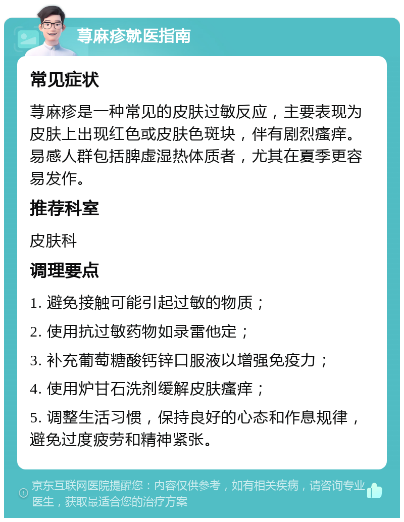 荨麻疹就医指南 常见症状 荨麻疹是一种常见的皮肤过敏反应，主要表现为皮肤上出现红色或皮肤色斑块，伴有剧烈瘙痒。易感人群包括脾虚湿热体质者，尤其在夏季更容易发作。 推荐科室 皮肤科 调理要点 1. 避免接触可能引起过敏的物质； 2. 使用抗过敏药物如录雷他定； 3. 补充葡萄糖酸钙锌口服液以增强免疫力； 4. 使用炉甘石洗剂缓解皮肤瘙痒； 5. 调整生活习惯，保持良好的心态和作息规律，避免过度疲劳和精神紧张。