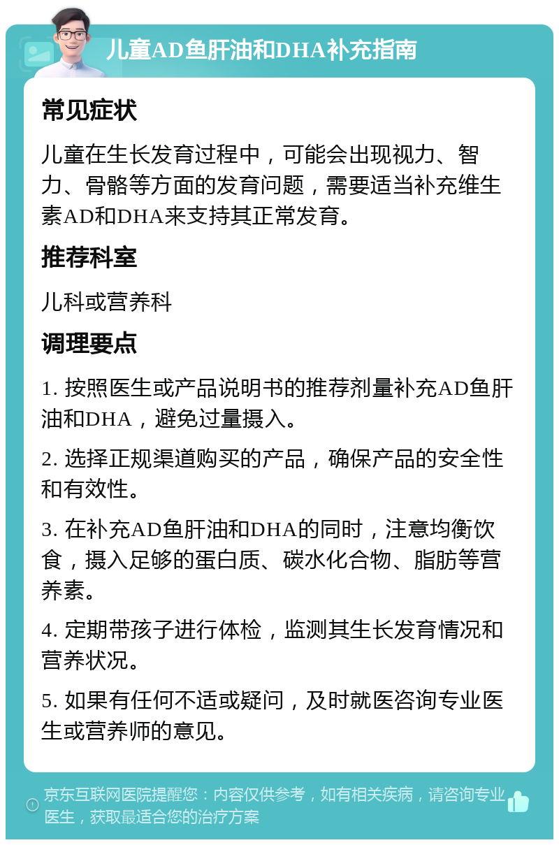 儿童AD鱼肝油和DHA补充指南 常见症状 儿童在生长发育过程中，可能会出现视力、智力、骨骼等方面的发育问题，需要适当补充维生素AD和DHA来支持其正常发育。 推荐科室 儿科或营养科 调理要点 1. 按照医生或产品说明书的推荐剂量补充AD鱼肝油和DHA，避免过量摄入。 2. 选择正规渠道购买的产品，确保产品的安全性和有效性。 3. 在补充AD鱼肝油和DHA的同时，注意均衡饮食，摄入足够的蛋白质、碳水化合物、脂肪等营养素。 4. 定期带孩子进行体检，监测其生长发育情况和营养状况。 5. 如果有任何不适或疑问，及时就医咨询专业医生或营养师的意见。