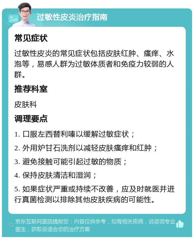 过敏性皮炎治疗指南 常见症状 过敏性皮炎的常见症状包括皮肤红肿、瘙痒、水泡等，易感人群为过敏体质者和免疫力较弱的人群。 推荐科室 皮肤科 调理要点 1. 口服左西替利嗪以缓解过敏症状； 2. 外用炉甘石洗剂以减轻皮肤瘙痒和红肿； 3. 避免接触可能引起过敏的物质； 4. 保持皮肤清洁和湿润； 5. 如果症状严重或持续不改善，应及时就医并进行真菌检测以排除其他皮肤疾病的可能性。