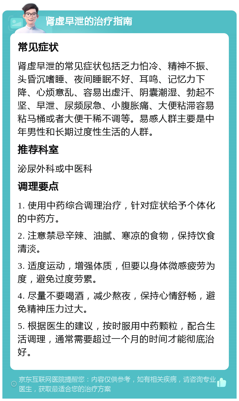 肾虚早泄的治疗指南 常见症状 肾虚早泄的常见症状包括乏力怕冷、精神不振、头昏沉嗜睡、夜间睡眠不好、耳鸣、记忆力下降、心烦意乱、容易出虚汗、阴囊潮湿、勃起不坚、早泄、尿频尿急、小腹胀痛、大便粘滞容易粘马桶或者大便干稀不调等。易感人群主要是中年男性和长期过度性生活的人群。 推荐科室 泌尿外科或中医科 调理要点 1. 使用中药综合调理治疗，针对症状给予个体化的中药方。 2. 注意禁忌辛辣、油腻、寒凉的食物，保持饮食清淡。 3. 适度运动，增强体质，但要以身体微感疲劳为度，避免过度劳累。 4. 尽量不要喝酒，减少熬夜，保持心情舒畅，避免精神压力过大。 5. 根据医生的建议，按时服用中药颗粒，配合生活调理，通常需要超过一个月的时间才能彻底治好。