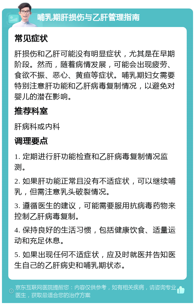 哺乳期肝损伤与乙肝管理指南 常见症状 肝损伤和乙肝可能没有明显症状，尤其是在早期阶段。然而，随着病情发展，可能会出现疲劳、食欲不振、恶心、黄疸等症状。哺乳期妇女需要特别注意肝功能和乙肝病毒复制情况，以避免对婴儿的潜在影响。 推荐科室 肝病科或内科 调理要点 1. 定期进行肝功能检查和乙肝病毒复制情况监测。 2. 如果肝功能正常且没有不适症状，可以继续哺乳，但需注意乳头破裂情况。 3. 遵循医生的建议，可能需要服用抗病毒药物来控制乙肝病毒复制。 4. 保持良好的生活习惯，包括健康饮食、适量运动和充足休息。 5. 如果出现任何不适症状，应及时就医并告知医生自己的乙肝病史和哺乳期状态。