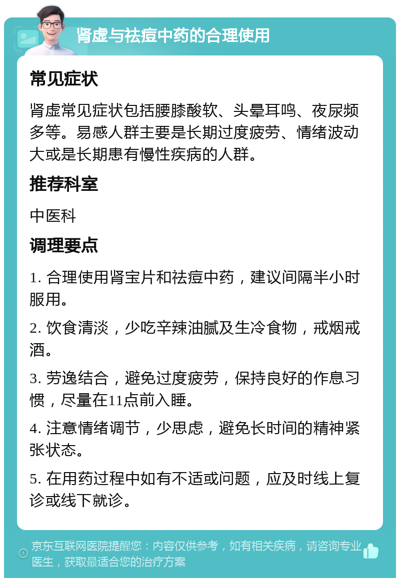 肾虚与祛痘中药的合理使用 常见症状 肾虚常见症状包括腰膝酸软、头晕耳鸣、夜尿频多等。易感人群主要是长期过度疲劳、情绪波动大或是长期患有慢性疾病的人群。 推荐科室 中医科 调理要点 1. 合理使用肾宝片和祛痘中药，建议间隔半小时服用。 2. 饮食清淡，少吃辛辣油腻及生冷食物，戒烟戒酒。 3. 劳逸结合，避免过度疲劳，保持良好的作息习惯，尽量在11点前入睡。 4. 注意情绪调节，少思虑，避免长时间的精神紧张状态。 5. 在用药过程中如有不适或问题，应及时线上复诊或线下就诊。