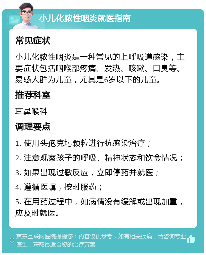 小儿化脓性咽炎就医指南 常见症状 小儿化脓性咽炎是一种常见的上呼吸道感染，主要症状包括咽喉部疼痛、发热、咳嗽、口臭等。易感人群为儿童，尤其是6岁以下的儿童。 推荐科室 耳鼻喉科 调理要点 1. 使用头孢克圬颗粒进行抗感染治疗； 2. 注意观察孩子的呼吸、精神状态和饮食情况； 3. 如果出现过敏反应，立即停药并就医； 4. 遵循医嘱，按时服药； 5. 在用药过程中，如病情没有缓解或出现加重，应及时就医。