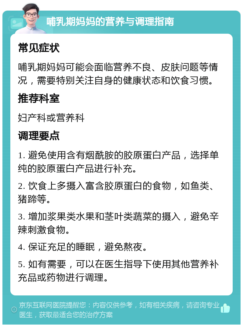 哺乳期妈妈的营养与调理指南 常见症状 哺乳期妈妈可能会面临营养不良、皮肤问题等情况，需要特别关注自身的健康状态和饮食习惯。 推荐科室 妇产科或营养科 调理要点 1. 避免使用含有烟酰胺的胶原蛋白产品，选择单纯的胶原蛋白产品进行补充。 2. 饮食上多摄入富含胶原蛋白的食物，如鱼类、猪蹄等。 3. 增加浆果类水果和茎叶类蔬菜的摄入，避免辛辣刺激食物。 4. 保证充足的睡眠，避免熬夜。 5. 如有需要，可以在医生指导下使用其他营养补充品或药物进行调理。