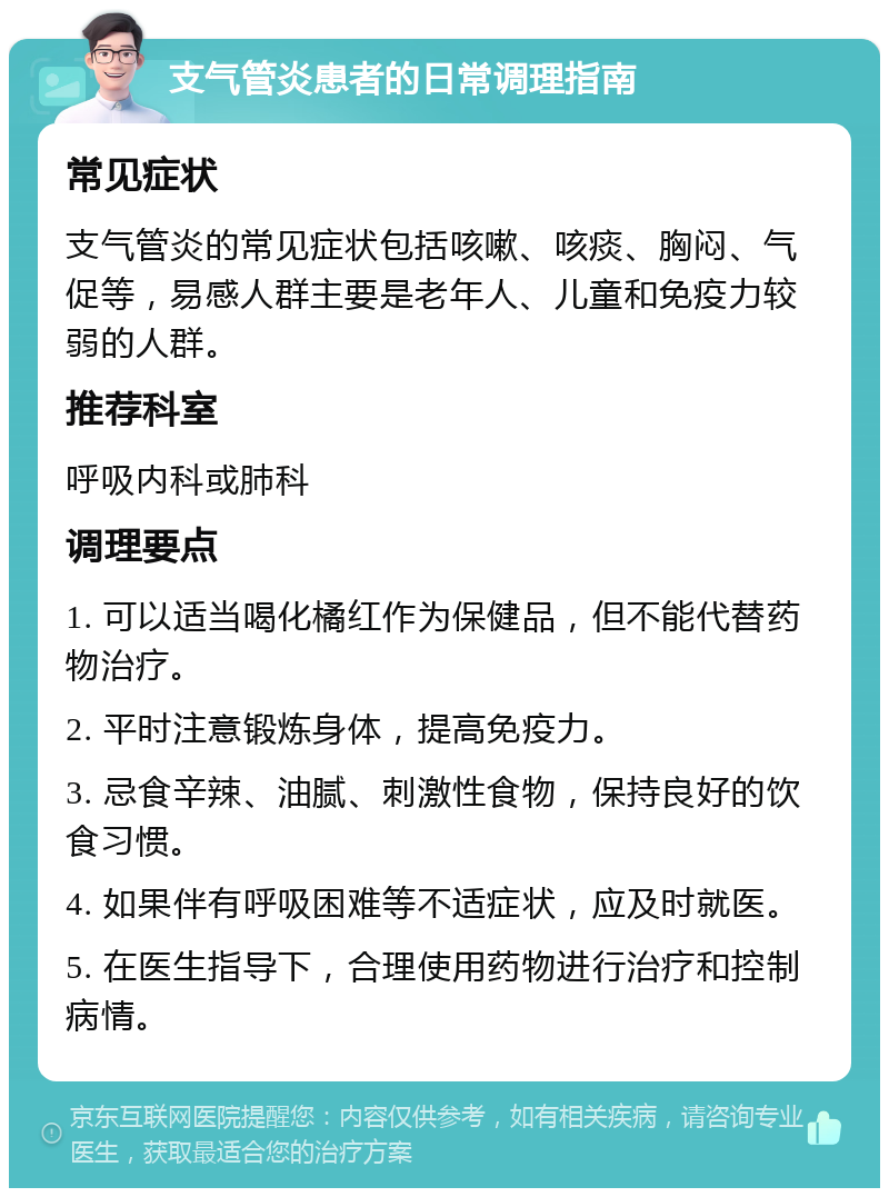 支气管炎患者的日常调理指南 常见症状 支气管炎的常见症状包括咳嗽、咳痰、胸闷、气促等，易感人群主要是老年人、儿童和免疫力较弱的人群。 推荐科室 呼吸内科或肺科 调理要点 1. 可以适当喝化橘红作为保健品，但不能代替药物治疗。 2. 平时注意锻炼身体，提高免疫力。 3. 忌食辛辣、油腻、刺激性食物，保持良好的饮食习惯。 4. 如果伴有呼吸困难等不适症状，应及时就医。 5. 在医生指导下，合理使用药物进行治疗和控制病情。