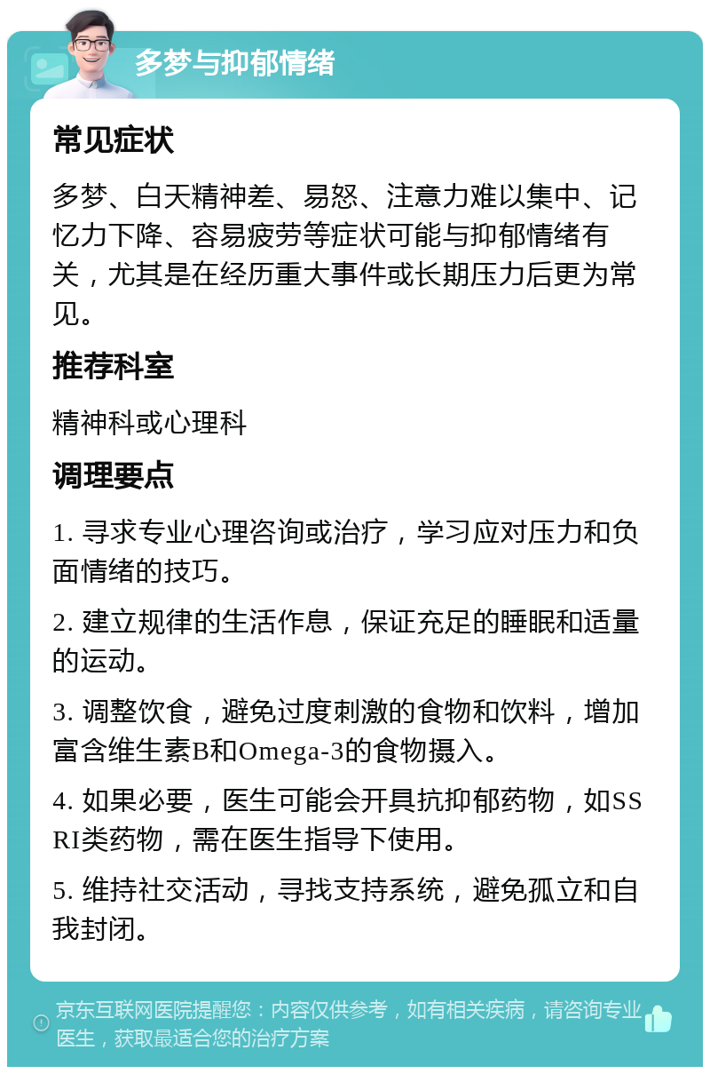 多梦与抑郁情绪 常见症状 多梦、白天精神差、易怒、注意力难以集中、记忆力下降、容易疲劳等症状可能与抑郁情绪有关，尤其是在经历重大事件或长期压力后更为常见。 推荐科室 精神科或心理科 调理要点 1. 寻求专业心理咨询或治疗，学习应对压力和负面情绪的技巧。 2. 建立规律的生活作息，保证充足的睡眠和适量的运动。 3. 调整饮食，避免过度刺激的食物和饮料，增加富含维生素B和Omega-3的食物摄入。 4. 如果必要，医生可能会开具抗抑郁药物，如SSRI类药物，需在医生指导下使用。 5. 维持社交活动，寻找支持系统，避免孤立和自我封闭。