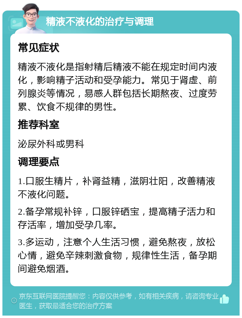 精液不液化的治疗与调理 常见症状 精液不液化是指射精后精液不能在规定时间内液化，影响精子活动和受孕能力。常见于肾虚、前列腺炎等情况，易感人群包括长期熬夜、过度劳累、饮食不规律的男性。 推荐科室 泌尿外科或男科 调理要点 1.口服生精片，补肾益精，滋阴壮阳，改善精液不液化问题。 2.备孕常规补锌，口服锌硒宝，提高精子活力和存活率，增加受孕几率。 3.多运动，注意个人生活习惯，避免熬夜，放松心情，避免辛辣刺激食物，规律性生活，备孕期间避免烟酒。