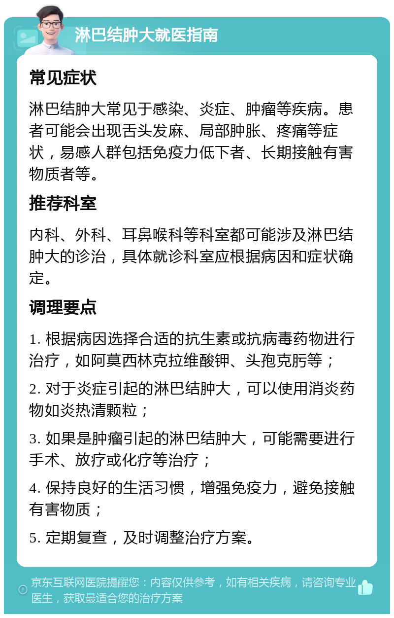 淋巴结肿大就医指南 常见症状 淋巴结肿大常见于感染、炎症、肿瘤等疾病。患者可能会出现舌头发麻、局部肿胀、疼痛等症状，易感人群包括免疫力低下者、长期接触有害物质者等。 推荐科室 内科、外科、耳鼻喉科等科室都可能涉及淋巴结肿大的诊治，具体就诊科室应根据病因和症状确定。 调理要点 1. 根据病因选择合适的抗生素或抗病毒药物进行治疗，如阿莫西林克拉维酸钾、头孢克肟等； 2. 对于炎症引起的淋巴结肿大，可以使用消炎药物如炎热清颗粒； 3. 如果是肿瘤引起的淋巴结肿大，可能需要进行手术、放疗或化疗等治疗； 4. 保持良好的生活习惯，增强免疫力，避免接触有害物质； 5. 定期复查，及时调整治疗方案。