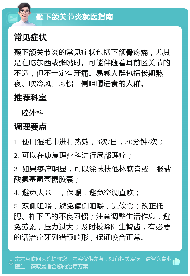 颞下颌关节炎就医指南 常见症状 颞下颌关节炎的常见症状包括下颌骨疼痛，尤其是在吃东西或张嘴时。可能伴随着耳前区关节的不适，但不一定有牙痛。易感人群包括长期熬夜、吹冷风、习惯一侧咀嚼进食的人群。 推荐科室 口腔外科 调理要点 1. 使用湿毛巾进行热敷，3次/日，30分钟/次； 2. 可以在康复理疗科进行局部理疗； 3. 如果疼痛明显，可以涂抹扶他林软膏或口服盐酸氨基葡萄糖胶囊； 4. 避免大张口，保暖，避免空调直吹； 5. 双侧咀嚼，避免偏侧咀嚼，进软食；改正托腮、杵下巴的不良习惯；注意调整生活作息，避免劳累，压力过大；及时拔除阻生智齿，有必要的话治疗牙列错颌畸形，保证咬合正常。