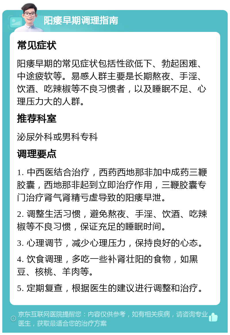 阳痿早期调理指南 常见症状 阳痿早期的常见症状包括性欲低下、勃起困难、中途疲软等。易感人群主要是长期熬夜、手淫、饮酒、吃辣椒等不良习惯者，以及睡眠不足、心理压力大的人群。 推荐科室 泌尿外科或男科专科 调理要点 1. 中西医结合治疗，西药西地那非加中成药三鞭胶囊，西地那非起到立即治疗作用，三鞭胶囊专门治疗肾气肾精亏虚导致的阳痿早泄。 2. 调整生活习惯，避免熬夜、手淫、饮酒、吃辣椒等不良习惯，保证充足的睡眠时间。 3. 心理调节，减少心理压力，保持良好的心态。 4. 饮食调理，多吃一些补肾壮阳的食物，如黑豆、核桃、羊肉等。 5. 定期复查，根据医生的建议进行调整和治疗。