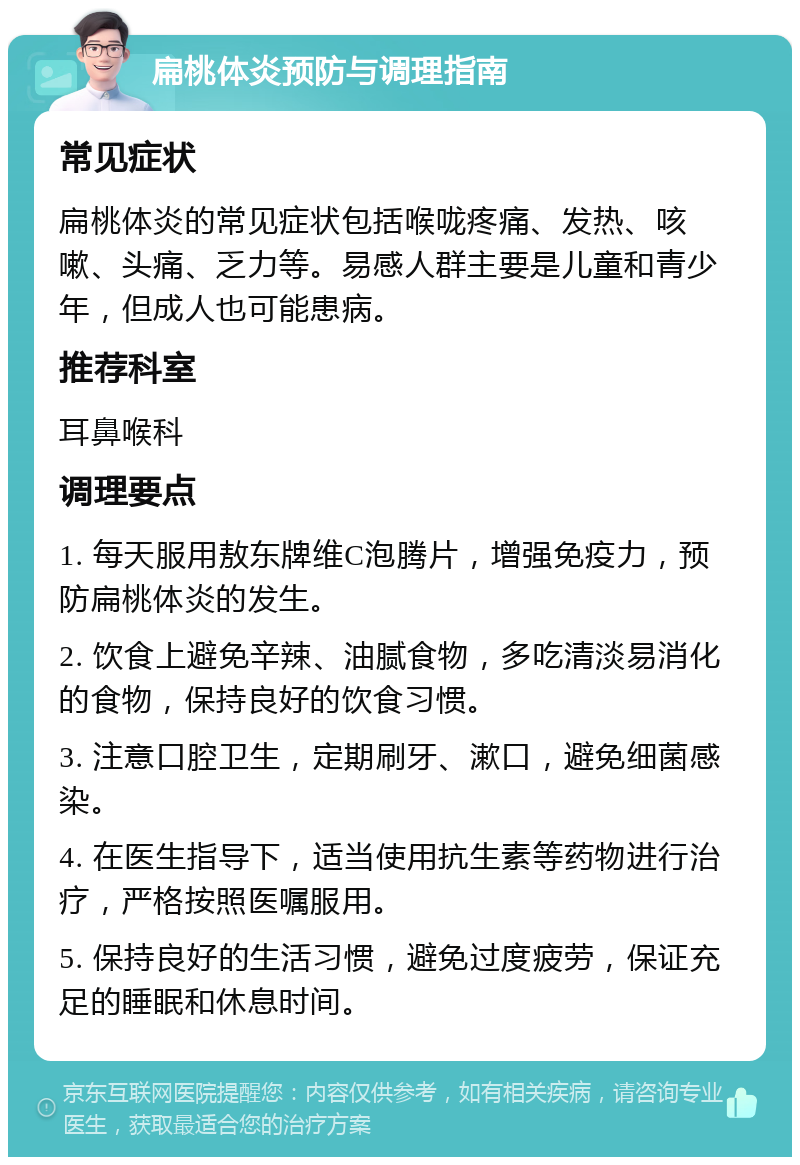 扁桃体炎预防与调理指南 常见症状 扁桃体炎的常见症状包括喉咙疼痛、发热、咳嗽、头痛、乏力等。易感人群主要是儿童和青少年，但成人也可能患病。 推荐科室 耳鼻喉科 调理要点 1. 每天服用敖东牌维C泡腾片，增强免疫力，预防扁桃体炎的发生。 2. 饮食上避免辛辣、油腻食物，多吃清淡易消化的食物，保持良好的饮食习惯。 3. 注意口腔卫生，定期刷牙、漱口，避免细菌感染。 4. 在医生指导下，适当使用抗生素等药物进行治疗，严格按照医嘱服用。 5. 保持良好的生活习惯，避免过度疲劳，保证充足的睡眠和休息时间。