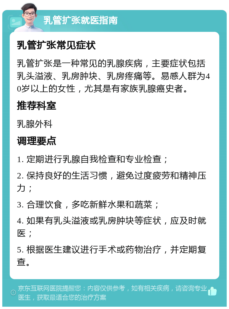 乳管扩张就医指南 乳管扩张常见症状 乳管扩张是一种常见的乳腺疾病，主要症状包括乳头溢液、乳房肿块、乳房疼痛等。易感人群为40岁以上的女性，尤其是有家族乳腺癌史者。 推荐科室 乳腺外科 调理要点 1. 定期进行乳腺自我检查和专业检查； 2. 保持良好的生活习惯，避免过度疲劳和精神压力； 3. 合理饮食，多吃新鲜水果和蔬菜； 4. 如果有乳头溢液或乳房肿块等症状，应及时就医； 5. 根据医生建议进行手术或药物治疗，并定期复查。