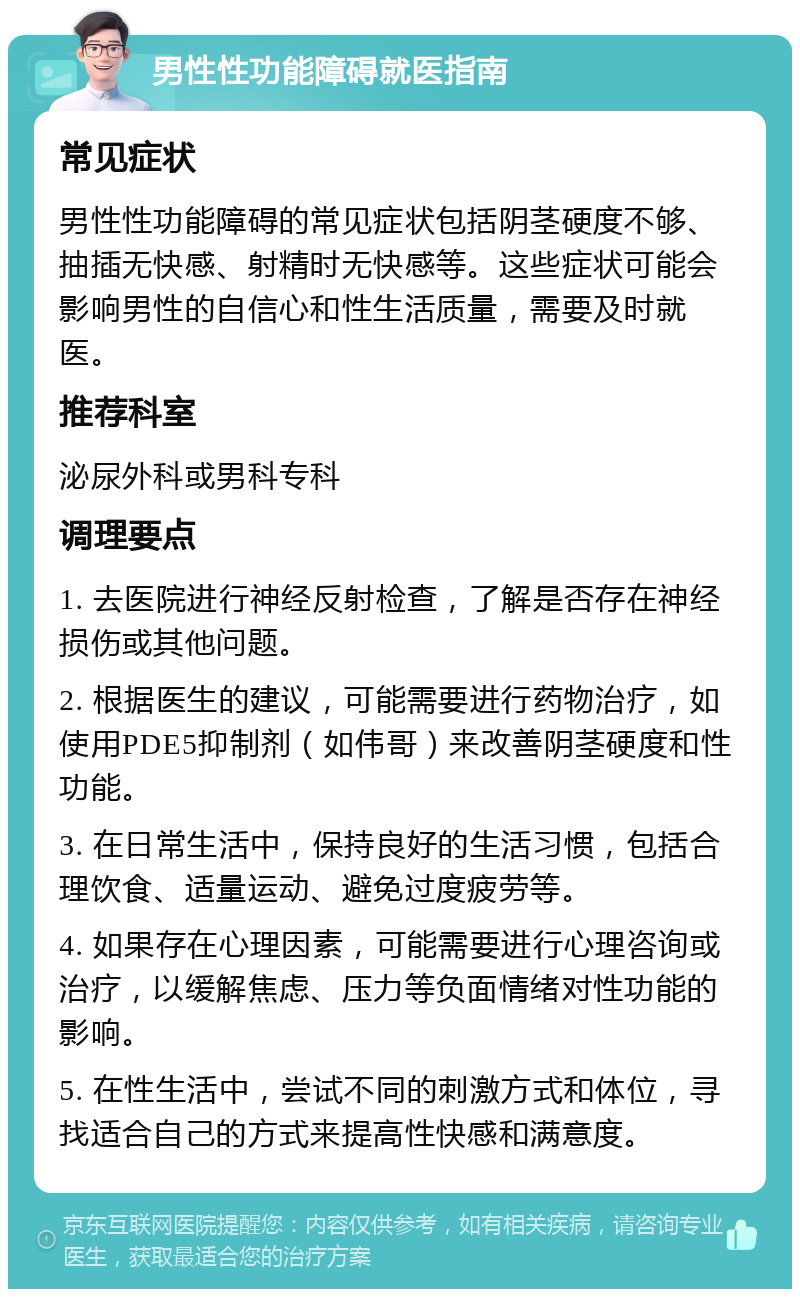 男性性功能障碍就医指南 常见症状 男性性功能障碍的常见症状包括阴茎硬度不够、抽插无快感、射精时无快感等。这些症状可能会影响男性的自信心和性生活质量，需要及时就医。 推荐科室 泌尿外科或男科专科 调理要点 1. 去医院进行神经反射检查，了解是否存在神经损伤或其他问题。 2. 根据医生的建议，可能需要进行药物治疗，如使用PDE5抑制剂（如伟哥）来改善阴茎硬度和性功能。 3. 在日常生活中，保持良好的生活习惯，包括合理饮食、适量运动、避免过度疲劳等。 4. 如果存在心理因素，可能需要进行心理咨询或治疗，以缓解焦虑、压力等负面情绪对性功能的影响。 5. 在性生活中，尝试不同的刺激方式和体位，寻找适合自己的方式来提高性快感和满意度。