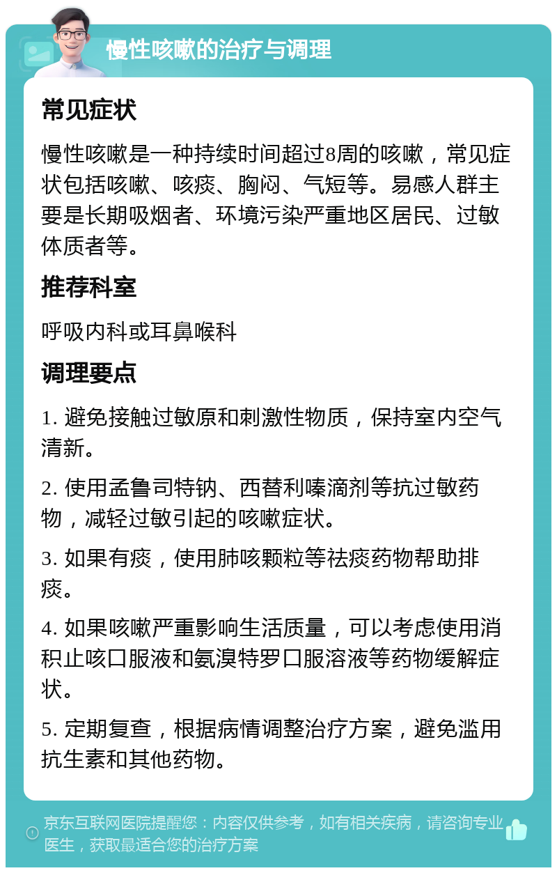 慢性咳嗽的治疗与调理 常见症状 慢性咳嗽是一种持续时间超过8周的咳嗽，常见症状包括咳嗽、咳痰、胸闷、气短等。易感人群主要是长期吸烟者、环境污染严重地区居民、过敏体质者等。 推荐科室 呼吸内科或耳鼻喉科 调理要点 1. 避免接触过敏原和刺激性物质，保持室内空气清新。 2. 使用孟鲁司特钠、西替利嗪滴剂等抗过敏药物，减轻过敏引起的咳嗽症状。 3. 如果有痰，使用肺咳颗粒等祛痰药物帮助排痰。 4. 如果咳嗽严重影响生活质量，可以考虑使用消积止咳口服液和氨溴特罗口服溶液等药物缓解症状。 5. 定期复查，根据病情调整治疗方案，避免滥用抗生素和其他药物。