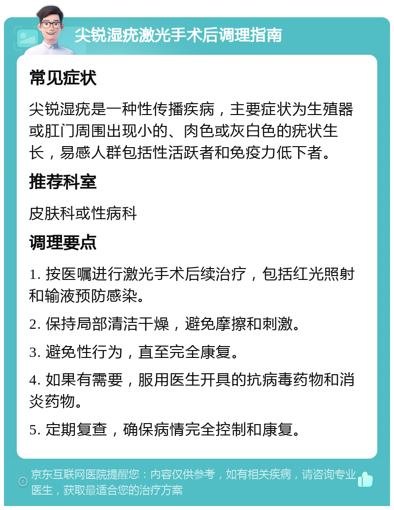 尖锐湿疣激光手术后调理指南 常见症状 尖锐湿疣是一种性传播疾病，主要症状为生殖器或肛门周围出现小的、肉色或灰白色的疣状生长，易感人群包括性活跃者和免疫力低下者。 推荐科室 皮肤科或性病科 调理要点 1. 按医嘱进行激光手术后续治疗，包括红光照射和输液预防感染。 2. 保持局部清洁干燥，避免摩擦和刺激。 3. 避免性行为，直至完全康复。 4. 如果有需要，服用医生开具的抗病毒药物和消炎药物。 5. 定期复查，确保病情完全控制和康复。