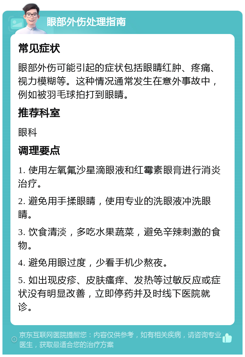 眼部外伤处理指南 常见症状 眼部外伤可能引起的症状包括眼睛红肿、疼痛、视力模糊等。这种情况通常发生在意外事故中，例如被羽毛球拍打到眼睛。 推荐科室 眼科 调理要点 1. 使用左氧氟沙星滴眼液和红霉素眼膏进行消炎治疗。 2. 避免用手揉眼睛，使用专业的洗眼液冲洗眼睛。 3. 饮食清淡，多吃水果蔬菜，避免辛辣刺激的食物。 4. 避免用眼过度，少看手机少熬夜。 5. 如出现皮疹、皮肤瘙痒、发热等过敏反应或症状没有明显改善，立即停药并及时线下医院就诊。