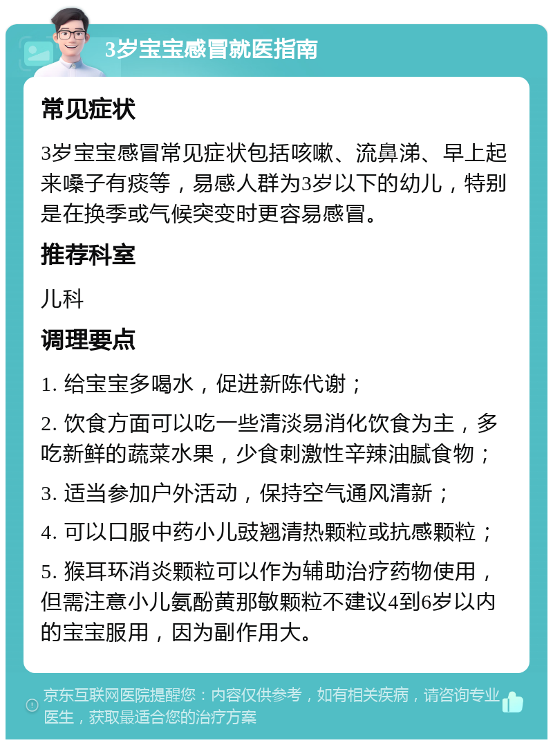 3岁宝宝感冒就医指南 常见症状 3岁宝宝感冒常见症状包括咳嗽、流鼻涕、早上起来嗓子有痰等，易感人群为3岁以下的幼儿，特别是在换季或气候突变时更容易感冒。 推荐科室 儿科 调理要点 1. 给宝宝多喝水，促进新陈代谢； 2. 饮食方面可以吃一些清淡易消化饮食为主，多吃新鲜的蔬菜水果，少食刺激性辛辣油腻食物； 3. 适当参加户外活动，保持空气通风清新； 4. 可以口服中药小儿豉翘清热颗粒或抗感颗粒； 5. 猴耳环消炎颗粒可以作为辅助治疗药物使用，但需注意小儿氨酚黄那敏颗粒不建议4到6岁以内的宝宝服用，因为副作用大。