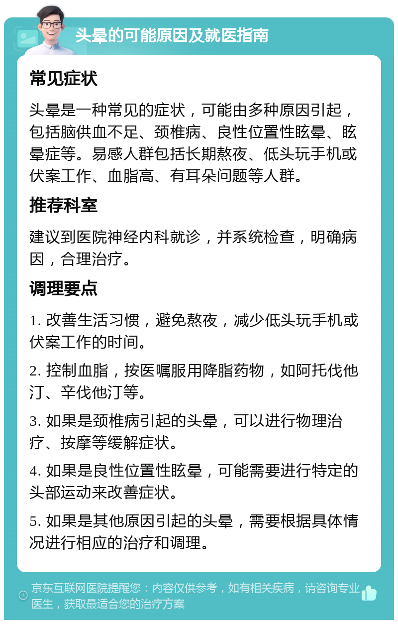 头晕的可能原因及就医指南 常见症状 头晕是一种常见的症状，可能由多种原因引起，包括脑供血不足、颈椎病、良性位置性眩晕、眩晕症等。易感人群包括长期熬夜、低头玩手机或伏案工作、血脂高、有耳朵问题等人群。 推荐科室 建议到医院神经内科就诊，并系统检查，明确病因，合理治疗。 调理要点 1. 改善生活习惯，避免熬夜，减少低头玩手机或伏案工作的时间。 2. 控制血脂，按医嘱服用降脂药物，如阿托伐他汀、辛伐他汀等。 3. 如果是颈椎病引起的头晕，可以进行物理治疗、按摩等缓解症状。 4. 如果是良性位置性眩晕，可能需要进行特定的头部运动来改善症状。 5. 如果是其他原因引起的头晕，需要根据具体情况进行相应的治疗和调理。