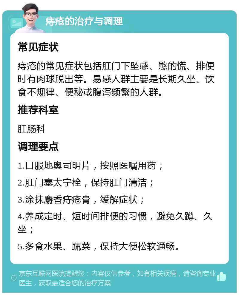 痔疮的治疗与调理 常见症状 痔疮的常见症状包括肛门下坠感、憋的慌、排便时有肉球脱出等。易感人群主要是长期久坐、饮食不规律、便秘或腹泻频繁的人群。 推荐科室 肛肠科 调理要点 1.口服地奥司明片，按照医嘱用药； 2.肛门塞太宁栓，保持肛门清洁； 3.涂抹麝香痔疮膏，缓解症状； 4.养成定时、短时间排便的习惯，避免久蹲、久坐； 5.多食水果、蔬菜，保持大便松软通畅。