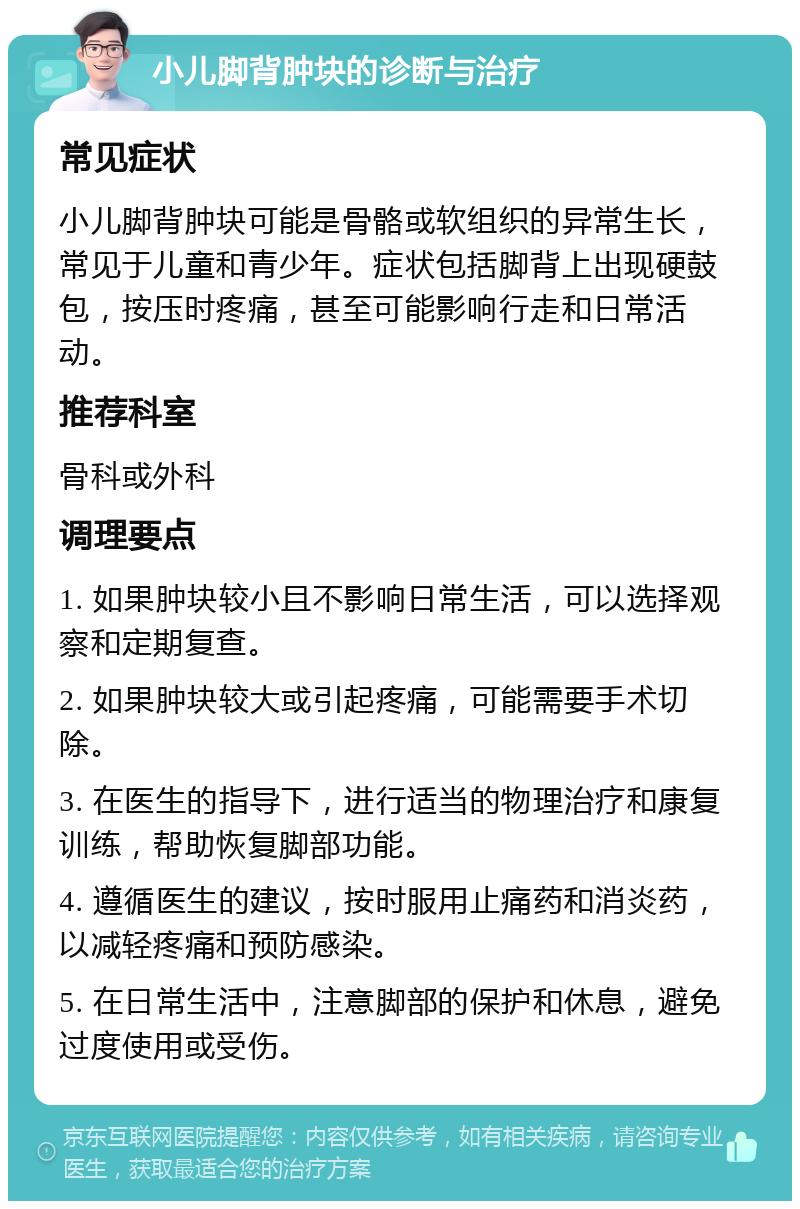 小儿脚背肿块的诊断与治疗 常见症状 小儿脚背肿块可能是骨骼或软组织的异常生长，常见于儿童和青少年。症状包括脚背上出现硬鼓包，按压时疼痛，甚至可能影响行走和日常活动。 推荐科室 骨科或外科 调理要点 1. 如果肿块较小且不影响日常生活，可以选择观察和定期复查。 2. 如果肿块较大或引起疼痛，可能需要手术切除。 3. 在医生的指导下，进行适当的物理治疗和康复训练，帮助恢复脚部功能。 4. 遵循医生的建议，按时服用止痛药和消炎药，以减轻疼痛和预防感染。 5. 在日常生活中，注意脚部的保护和休息，避免过度使用或受伤。