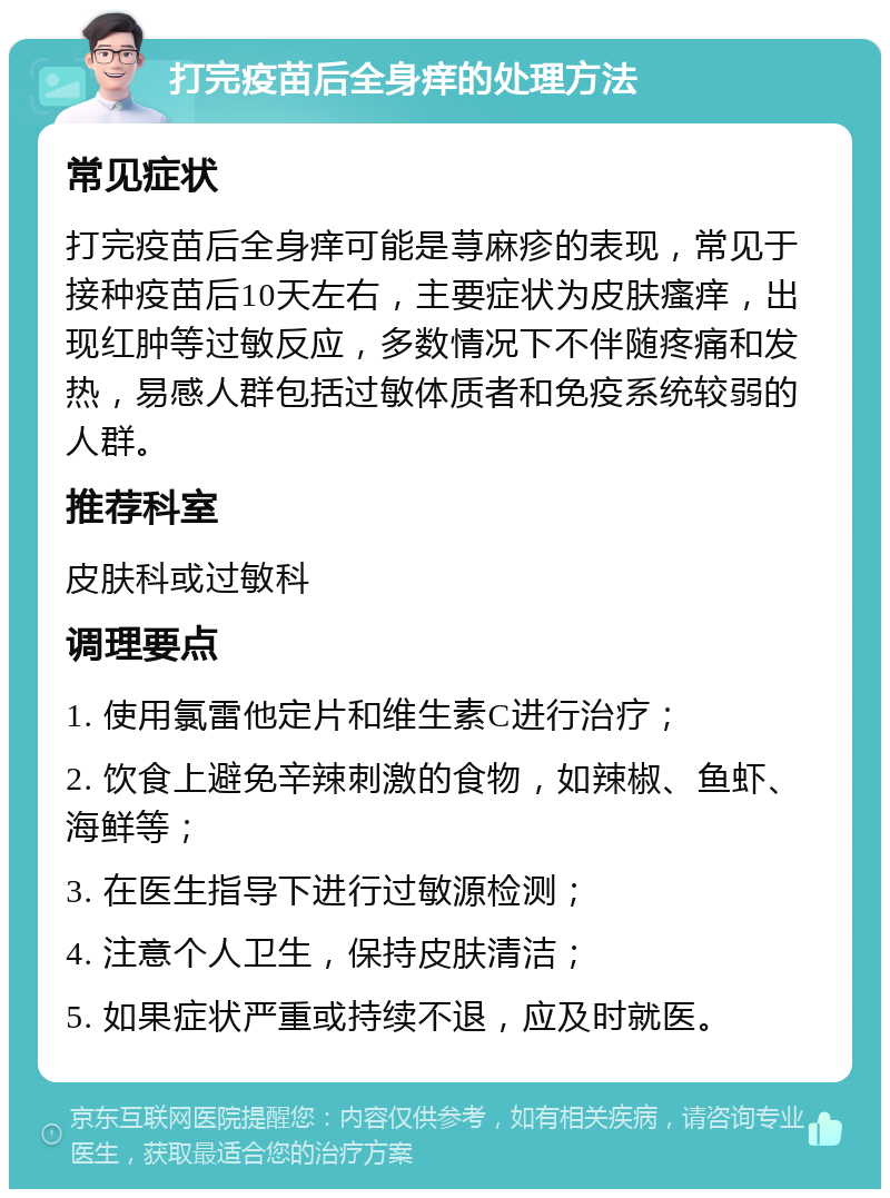 打完疫苗后全身痒的处理方法 常见症状 打完疫苗后全身痒可能是荨麻疹的表现，常见于接种疫苗后10天左右，主要症状为皮肤瘙痒，出现红肿等过敏反应，多数情况下不伴随疼痛和发热，易感人群包括过敏体质者和免疫系统较弱的人群。 推荐科室 皮肤科或过敏科 调理要点 1. 使用氯雷他定片和维生素C进行治疗； 2. 饮食上避免辛辣刺激的食物，如辣椒、鱼虾、海鲜等； 3. 在医生指导下进行过敏源检测； 4. 注意个人卫生，保持皮肤清洁； 5. 如果症状严重或持续不退，应及时就医。