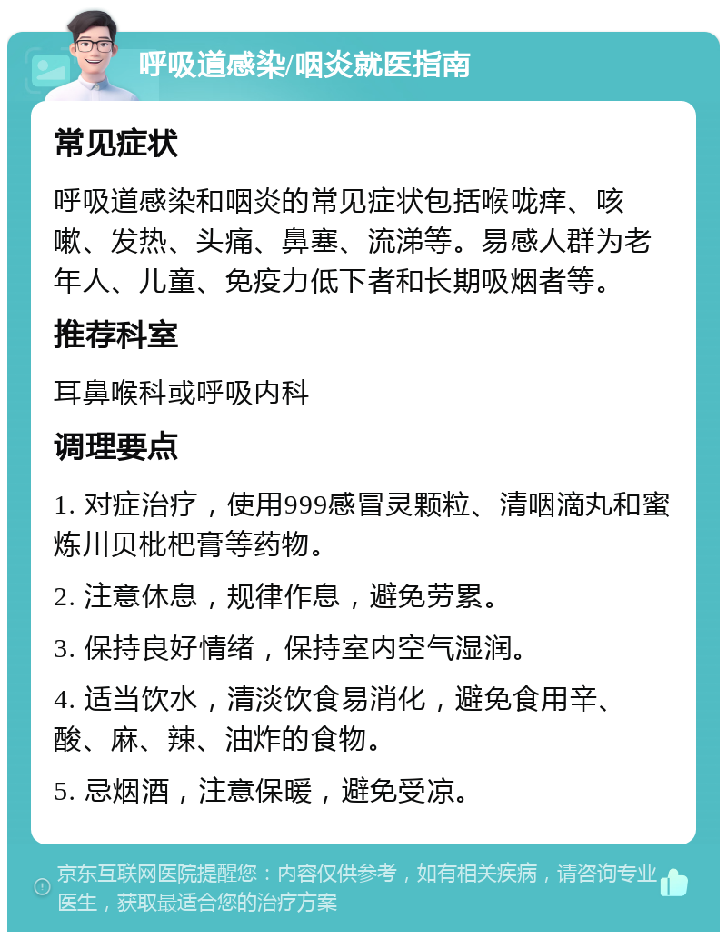 呼吸道感染/咽炎就医指南 常见症状 呼吸道感染和咽炎的常见症状包括喉咙痒、咳嗽、发热、头痛、鼻塞、流涕等。易感人群为老年人、儿童、免疫力低下者和长期吸烟者等。 推荐科室 耳鼻喉科或呼吸内科 调理要点 1. 对症治疗，使用999感冒灵颗粒、清咽滴丸和蜜炼川贝枇杷膏等药物。 2. 注意休息，规律作息，避免劳累。 3. 保持良好情绪，保持室内空气湿润。 4. 适当饮水，清淡饮食易消化，避免食用辛、酸、麻、辣、油炸的食物。 5. 忌烟酒，注意保暖，避免受凉。