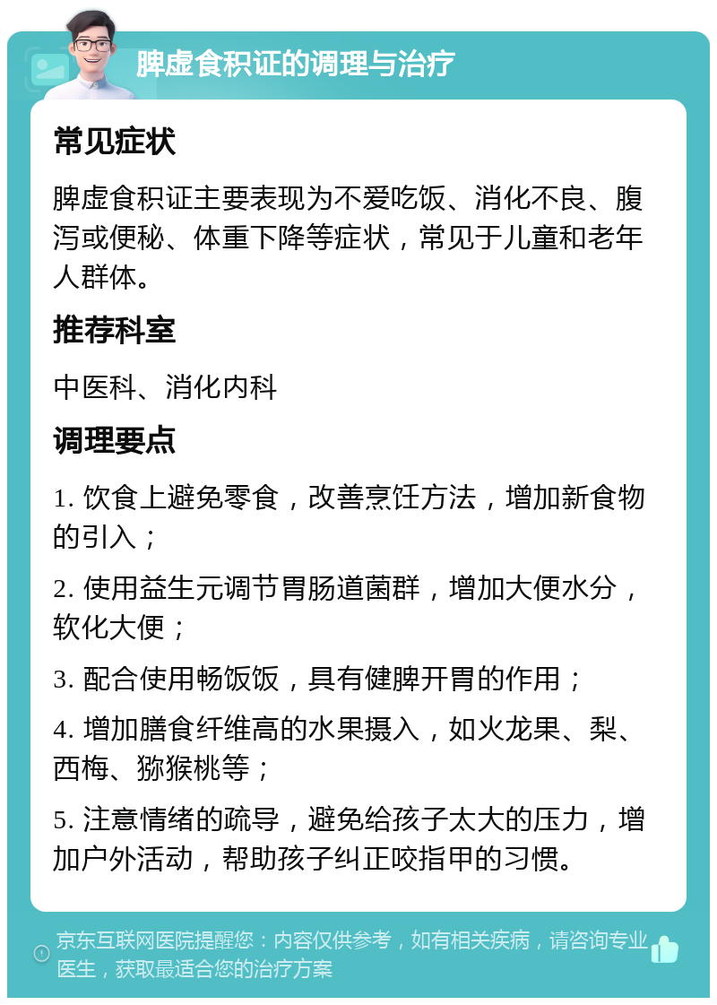 脾虚食积证的调理与治疗 常见症状 脾虚食积证主要表现为不爱吃饭、消化不良、腹泻或便秘、体重下降等症状，常见于儿童和老年人群体。 推荐科室 中医科、消化内科 调理要点 1. 饮食上避免零食，改善烹饪方法，增加新食物的引入； 2. 使用益生元调节胃肠道菌群，增加大便水分，软化大便； 3. 配合使用畅饭饭，具有健脾开胃的作用； 4. 增加膳食纤维高的水果摄入，如火龙果、梨、西梅、猕猴桃等； 5. 注意情绪的疏导，避免给孩子太大的压力，增加户外活动，帮助孩子纠正咬指甲的习惯。