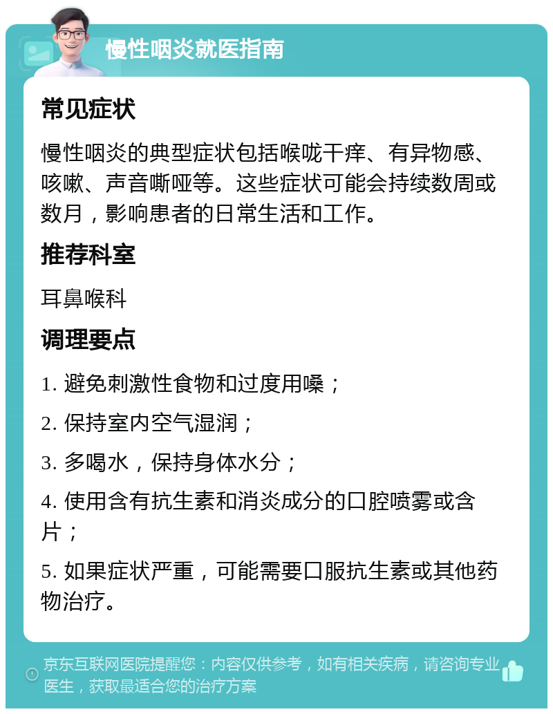 慢性咽炎就医指南 常见症状 慢性咽炎的典型症状包括喉咙干痒、有异物感、咳嗽、声音嘶哑等。这些症状可能会持续数周或数月，影响患者的日常生活和工作。 推荐科室 耳鼻喉科 调理要点 1. 避免刺激性食物和过度用嗓； 2. 保持室内空气湿润； 3. 多喝水，保持身体水分； 4. 使用含有抗生素和消炎成分的口腔喷雾或含片； 5. 如果症状严重，可能需要口服抗生素或其他药物治疗。