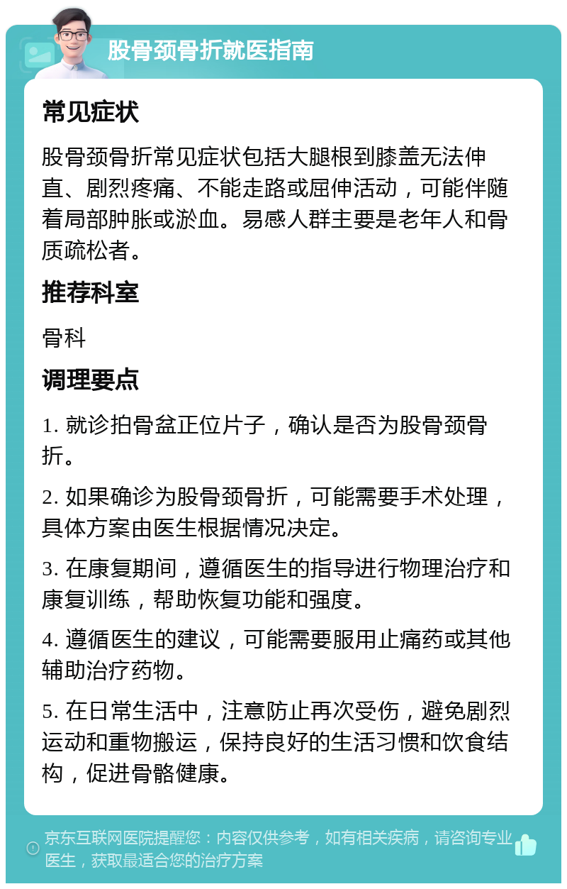 股骨颈骨折就医指南 常见症状 股骨颈骨折常见症状包括大腿根到膝盖无法伸直、剧烈疼痛、不能走路或屈伸活动，可能伴随着局部肿胀或淤血。易感人群主要是老年人和骨质疏松者。 推荐科室 骨科 调理要点 1. 就诊拍骨盆正位片子，确认是否为股骨颈骨折。 2. 如果确诊为股骨颈骨折，可能需要手术处理，具体方案由医生根据情况决定。 3. 在康复期间，遵循医生的指导进行物理治疗和康复训练，帮助恢复功能和强度。 4. 遵循医生的建议，可能需要服用止痛药或其他辅助治疗药物。 5. 在日常生活中，注意防止再次受伤，避免剧烈运动和重物搬运，保持良好的生活习惯和饮食结构，促进骨骼健康。