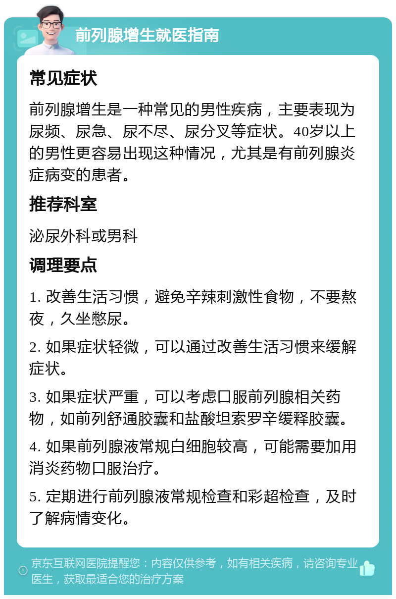 前列腺增生就医指南 常见症状 前列腺增生是一种常见的男性疾病，主要表现为尿频、尿急、尿不尽、尿分叉等症状。40岁以上的男性更容易出现这种情况，尤其是有前列腺炎症病变的患者。 推荐科室 泌尿外科或男科 调理要点 1. 改善生活习惯，避免辛辣刺激性食物，不要熬夜，久坐憋尿。 2. 如果症状轻微，可以通过改善生活习惯来缓解症状。 3. 如果症状严重，可以考虑口服前列腺相关药物，如前列舒通胶囊和盐酸坦索罗辛缓释胶囊。 4. 如果前列腺液常规白细胞较高，可能需要加用消炎药物口服治疗。 5. 定期进行前列腺液常规检查和彩超检查，及时了解病情变化。