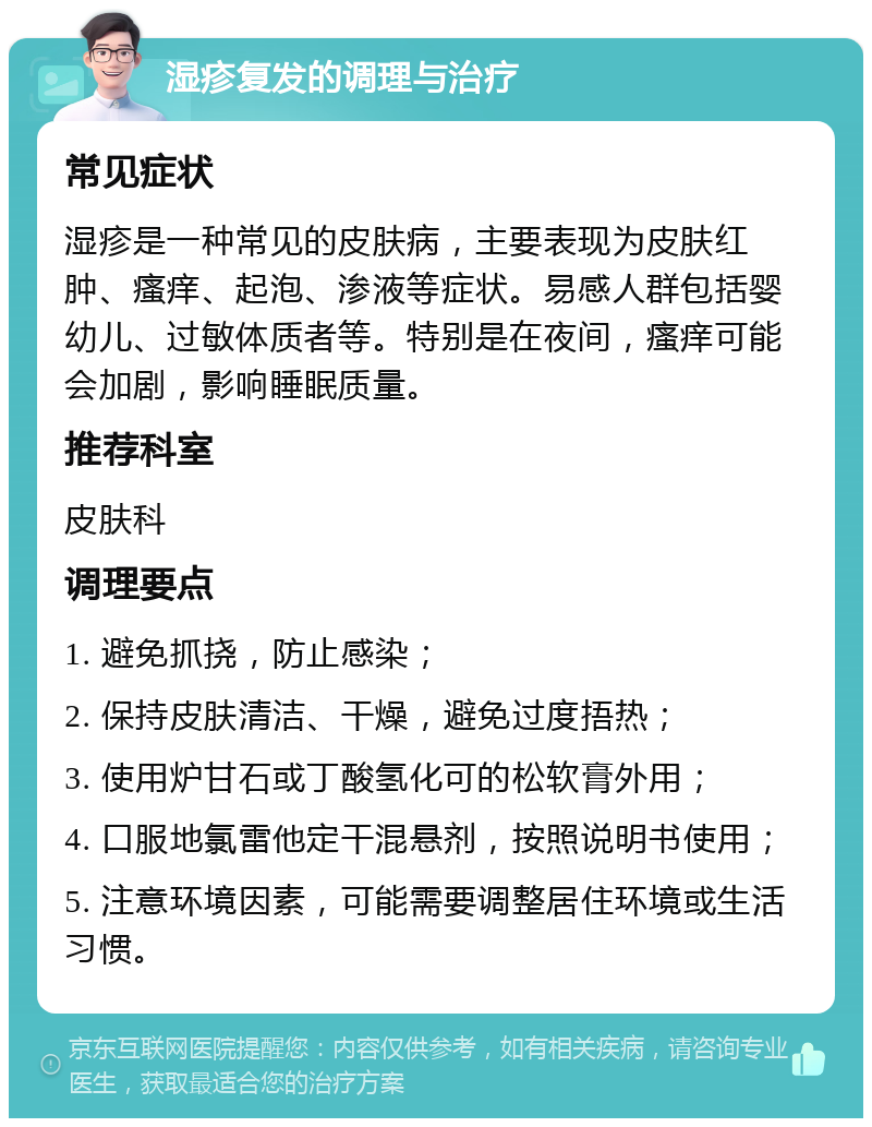 湿疹复发的调理与治疗 常见症状 湿疹是一种常见的皮肤病，主要表现为皮肤红肿、瘙痒、起泡、渗液等症状。易感人群包括婴幼儿、过敏体质者等。特别是在夜间，瘙痒可能会加剧，影响睡眠质量。 推荐科室 皮肤科 调理要点 1. 避免抓挠，防止感染； 2. 保持皮肤清洁、干燥，避免过度捂热； 3. 使用炉甘石或丁酸氢化可的松软膏外用； 4. 口服地氯雷他定干混悬剂，按照说明书使用； 5. 注意环境因素，可能需要调整居住环境或生活习惯。