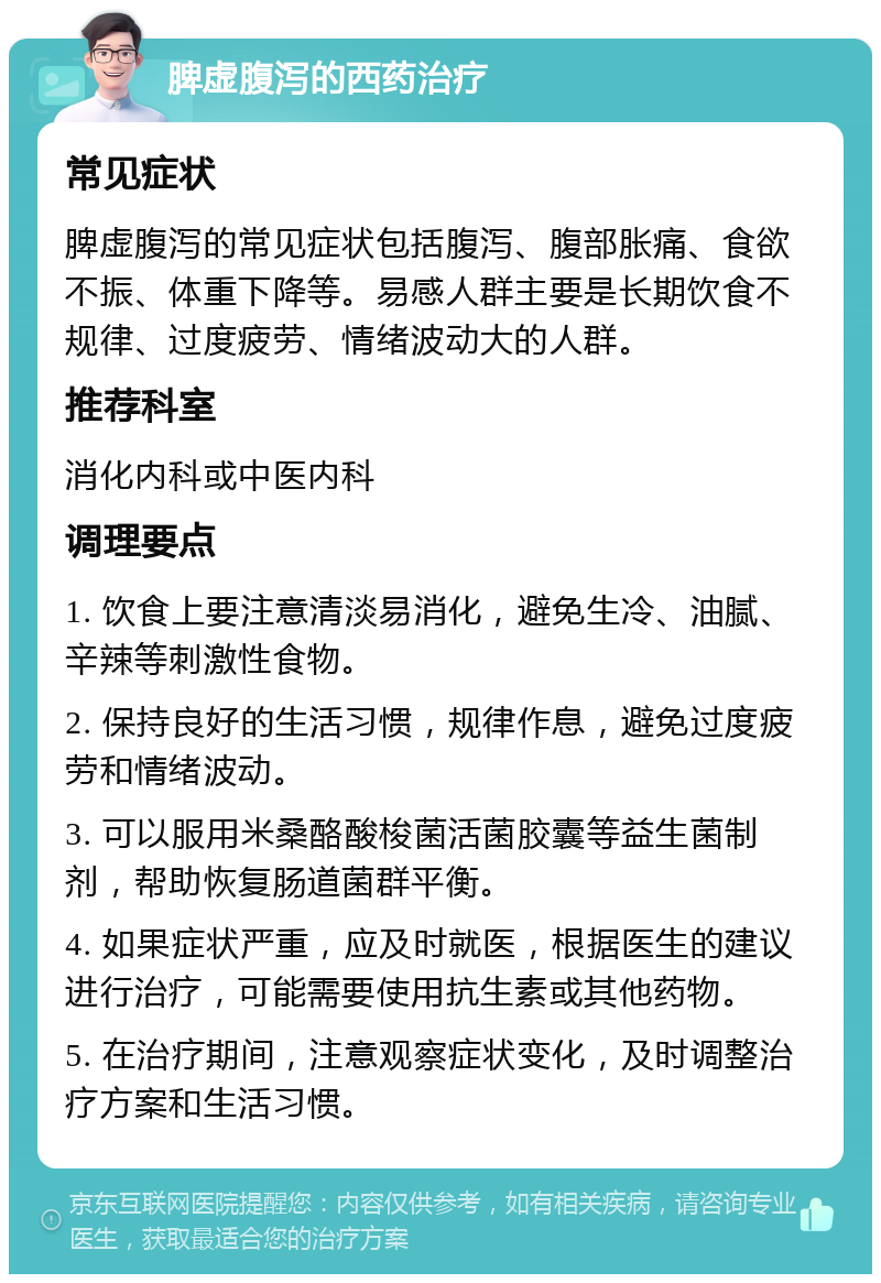 脾虚腹泻的西药治疗 常见症状 脾虚腹泻的常见症状包括腹泻、腹部胀痛、食欲不振、体重下降等。易感人群主要是长期饮食不规律、过度疲劳、情绪波动大的人群。 推荐科室 消化内科或中医内科 调理要点 1. 饮食上要注意清淡易消化，避免生冷、油腻、辛辣等刺激性食物。 2. 保持良好的生活习惯，规律作息，避免过度疲劳和情绪波动。 3. 可以服用米桑酪酸梭菌活菌胶囊等益生菌制剂，帮助恢复肠道菌群平衡。 4. 如果症状严重，应及时就医，根据医生的建议进行治疗，可能需要使用抗生素或其他药物。 5. 在治疗期间，注意观察症状变化，及时调整治疗方案和生活习惯。