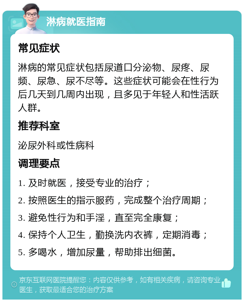 淋病就医指南 常见症状 淋病的常见症状包括尿道口分泌物、尿疼、尿频、尿急、尿不尽等。这些症状可能会在性行为后几天到几周内出现，且多见于年轻人和性活跃人群。 推荐科室 泌尿外科或性病科 调理要点 1. 及时就医，接受专业的治疗； 2. 按照医生的指示服药，完成整个治疗周期； 3. 避免性行为和手淫，直至完全康复； 4. 保持个人卫生，勤换洗内衣裤，定期消毒； 5. 多喝水，增加尿量，帮助排出细菌。