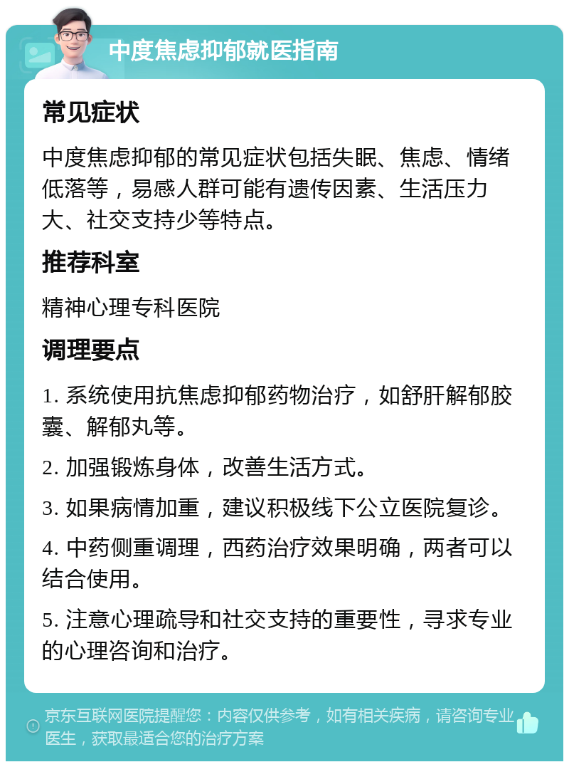 中度焦虑抑郁就医指南 常见症状 中度焦虑抑郁的常见症状包括失眠、焦虑、情绪低落等，易感人群可能有遗传因素、生活压力大、社交支持少等特点。 推荐科室 精神心理专科医院 调理要点 1. 系统使用抗焦虑抑郁药物治疗，如舒肝解郁胶囊、解郁丸等。 2. 加强锻炼身体，改善生活方式。 3. 如果病情加重，建议积极线下公立医院复诊。 4. 中药侧重调理，西药治疗效果明确，两者可以结合使用。 5. 注意心理疏导和社交支持的重要性，寻求专业的心理咨询和治疗。