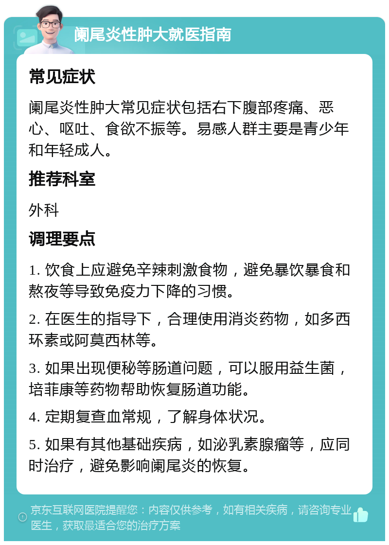 阑尾炎性肿大就医指南 常见症状 阑尾炎性肿大常见症状包括右下腹部疼痛、恶心、呕吐、食欲不振等。易感人群主要是青少年和年轻成人。 推荐科室 外科 调理要点 1. 饮食上应避免辛辣刺激食物，避免暴饮暴食和熬夜等导致免疫力下降的习惯。 2. 在医生的指导下，合理使用消炎药物，如多西环素或阿莫西林等。 3. 如果出现便秘等肠道问题，可以服用益生菌，培菲康等药物帮助恢复肠道功能。 4. 定期复查血常规，了解身体状况。 5. 如果有其他基础疾病，如泌乳素腺瘤等，应同时治疗，避免影响阑尾炎的恢复。