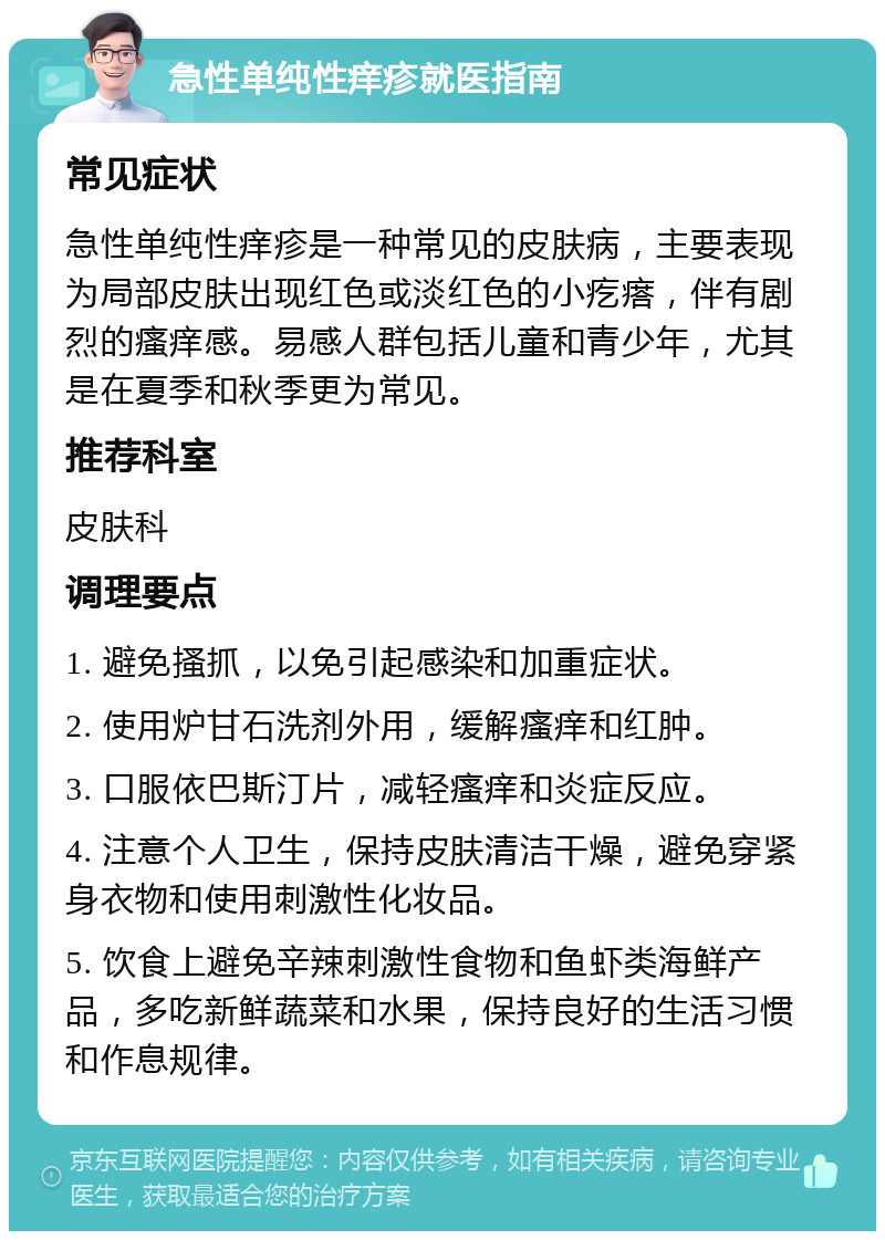 急性单纯性痒疹就医指南 常见症状 急性单纯性痒疹是一种常见的皮肤病，主要表现为局部皮肤出现红色或淡红色的小疙瘩，伴有剧烈的瘙痒感。易感人群包括儿童和青少年，尤其是在夏季和秋季更为常见。 推荐科室 皮肤科 调理要点 1. 避免搔抓，以免引起感染和加重症状。 2. 使用炉甘石洗剂外用，缓解瘙痒和红肿。 3. 口服依巴斯汀片，减轻瘙痒和炎症反应。 4. 注意个人卫生，保持皮肤清洁干燥，避免穿紧身衣物和使用刺激性化妆品。 5. 饮食上避免辛辣刺激性食物和鱼虾类海鲜产品，多吃新鲜蔬菜和水果，保持良好的生活习惯和作息规律。