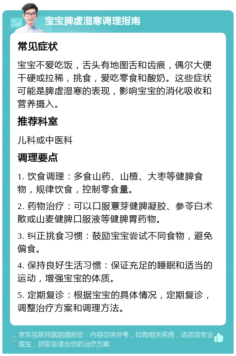 宝宝脾虚湿寒调理指南 常见症状 宝宝不爱吃饭，舌头有地图舌和齿痕，偶尔大便干硬或拉稀，挑食，爱吃零食和酸奶。这些症状可能是脾虚湿寒的表现，影响宝宝的消化吸收和营养摄入。 推荐科室 儿科或中医科 调理要点 1. 饮食调理：多食山药、山楂、大枣等健脾食物，规律饮食，控制零食量。 2. 药物治疗：可以口服薏芽健脾凝胶、参苓白术散或山麦健脾口服液等健脾胃药物。 3. 纠正挑食习惯：鼓励宝宝尝试不同食物，避免偏食。 4. 保持良好生活习惯：保证充足的睡眠和适当的运动，增强宝宝的体质。 5. 定期复诊：根据宝宝的具体情况，定期复诊，调整治疗方案和调理方法。