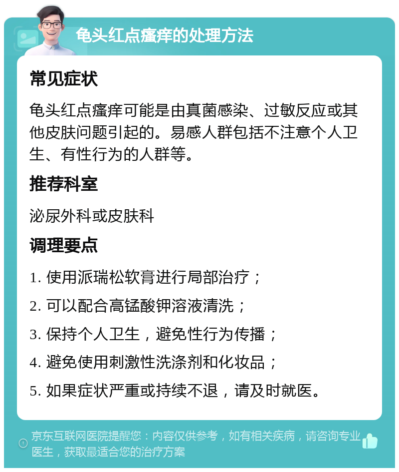 龟头红点瘙痒的处理方法 常见症状 龟头红点瘙痒可能是由真菌感染、过敏反应或其他皮肤问题引起的。易感人群包括不注意个人卫生、有性行为的人群等。 推荐科室 泌尿外科或皮肤科 调理要点 1. 使用派瑞松软膏进行局部治疗； 2. 可以配合高锰酸钾溶液清洗； 3. 保持个人卫生，避免性行为传播； 4. 避免使用刺激性洗涤剂和化妆品； 5. 如果症状严重或持续不退，请及时就医。