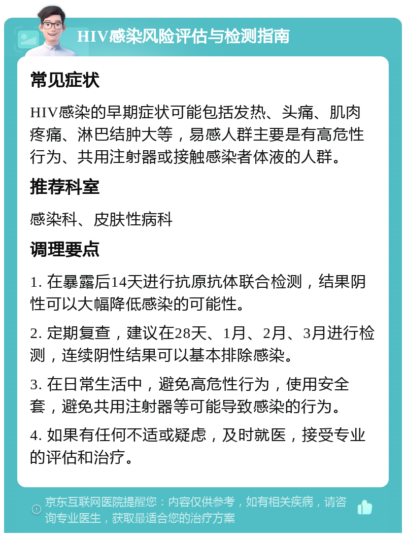 HIV感染风险评估与检测指南 常见症状 HIV感染的早期症状可能包括发热、头痛、肌肉疼痛、淋巴结肿大等，易感人群主要是有高危性行为、共用注射器或接触感染者体液的人群。 推荐科室 感染科、皮肤性病科 调理要点 1. 在暴露后14天进行抗原抗体联合检测，结果阴性可以大幅降低感染的可能性。 2. 定期复查，建议在28天、1月、2月、3月进行检测，连续阴性结果可以基本排除感染。 3. 在日常生活中，避免高危性行为，使用安全套，避免共用注射器等可能导致感染的行为。 4. 如果有任何不适或疑虑，及时就医，接受专业的评估和治疗。