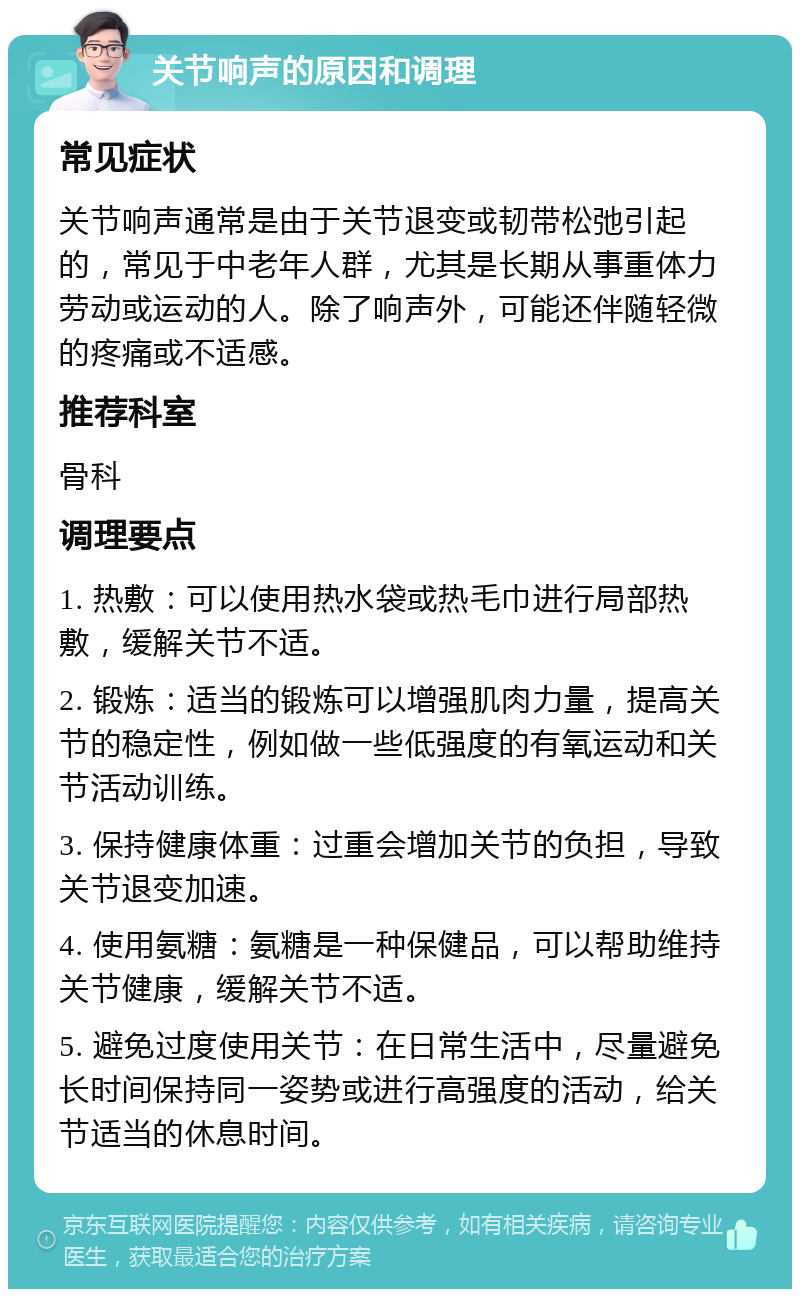 关节响声的原因和调理 常见症状 关节响声通常是由于关节退变或韧带松弛引起的，常见于中老年人群，尤其是长期从事重体力劳动或运动的人。除了响声外，可能还伴随轻微的疼痛或不适感。 推荐科室 骨科 调理要点 1. 热敷：可以使用热水袋或热毛巾进行局部热敷，缓解关节不适。 2. 锻炼：适当的锻炼可以增强肌肉力量，提高关节的稳定性，例如做一些低强度的有氧运动和关节活动训练。 3. 保持健康体重：过重会增加关节的负担，导致关节退变加速。 4. 使用氨糖：氨糖是一种保健品，可以帮助维持关节健康，缓解关节不适。 5. 避免过度使用关节：在日常生活中，尽量避免长时间保持同一姿势或进行高强度的活动，给关节适当的休息时间。