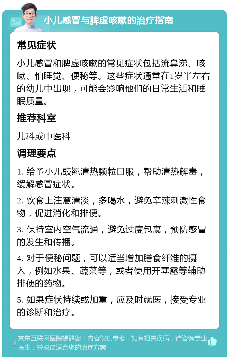 小儿感冒与脾虚咳嗽的治疗指南 常见症状 小儿感冒和脾虚咳嗽的常见症状包括流鼻涕、咳嗽、怕睡觉、便秘等。这些症状通常在1岁半左右的幼儿中出现，可能会影响他们的日常生活和睡眠质量。 推荐科室 儿科或中医科 调理要点 1. 给予小儿豉翘清热颗粒口服，帮助清热解毒，缓解感冒症状。 2. 饮食上注意清淡，多喝水，避免辛辣刺激性食物，促进消化和排便。 3. 保持室内空气流通，避免过度包裹，预防感冒的发生和传播。 4. 对于便秘问题，可以适当增加膳食纤维的摄入，例如水果、蔬菜等，或者使用开塞露等辅助排便的药物。 5. 如果症状持续或加重，应及时就医，接受专业的诊断和治疗。